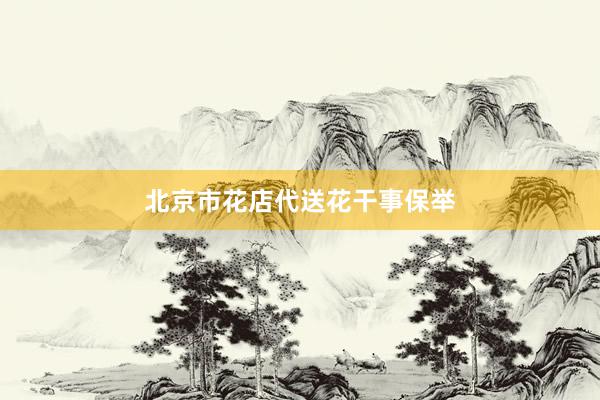 北京市花店代送花干事保举