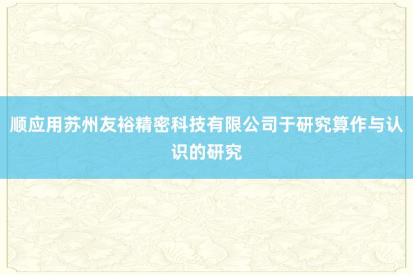顺应用苏州友裕精密科技有限公司于研究算作与认识的研究